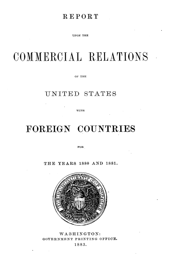 handle is hein.usccsset/usconset23798 and id is 1 raw text is: 


           REPORT



             MION THE





COMMERCIAL RELATIONS



              OF THE


UNITED


STATES


WITH


FOREIGN COUNTRIES


            TOR



    THE YEARS 1880 AND 1881.


    WAS-HINGTON:
GOVERNMENT PRINTING OFFICE.
       1883.


