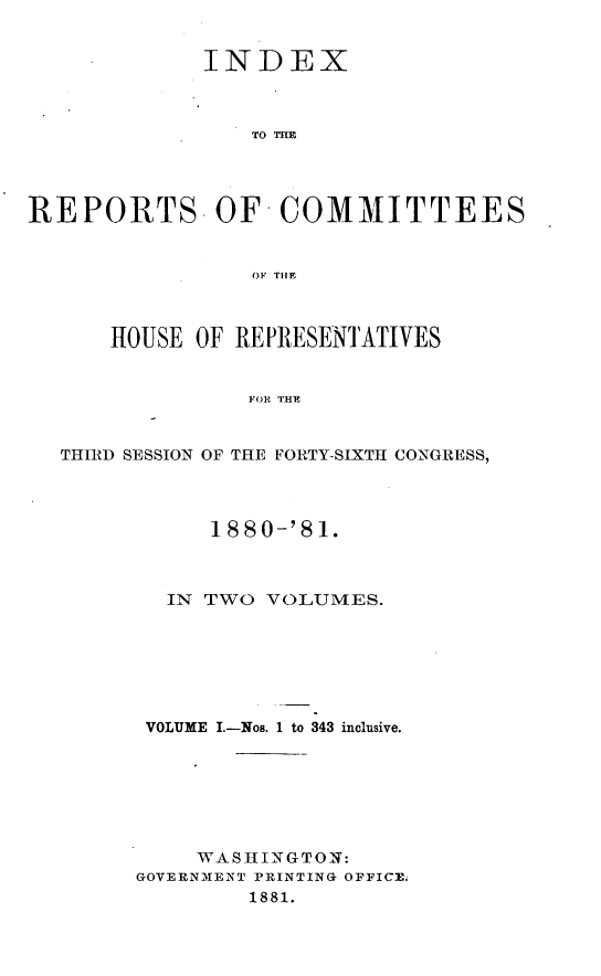 handle is hein.usccsset/usconset23800 and id is 1 raw text is: 


             INDEX



                 TO THB




REPORTS- OF COMMITTEES


                 OF T1lE



      HOUSE  OF REPRESENTATIVES


                FOR THE


  THIRD SESSION OF THE FORTY-SIXTH CONGRESS,


      1880-'81.



  IN TWO  VOLUMES.







  VOLUME I.-Nos. 1 to 343 inclusive.







     WASHINGTON:
GOVERNIENT PRINTING OFFICE
        1881.


