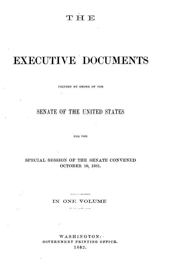 handle is hein.usccsset/usconset23803 and id is 1 raw text is: 


               THE








EXECUTIVE DOCUMENTS




            PRINTED BY ORDER OF THE





       SENATE OF THE UNITED STATES




                 FOR THE




   SPECIAL SESSION OF THE SENATE CONVENED
             OCTOBER 10, 1881.


   IN ONE VOLUME






     WASHINGTON:
GOVERNMENT PRINTING OFFICE.
         1882.


