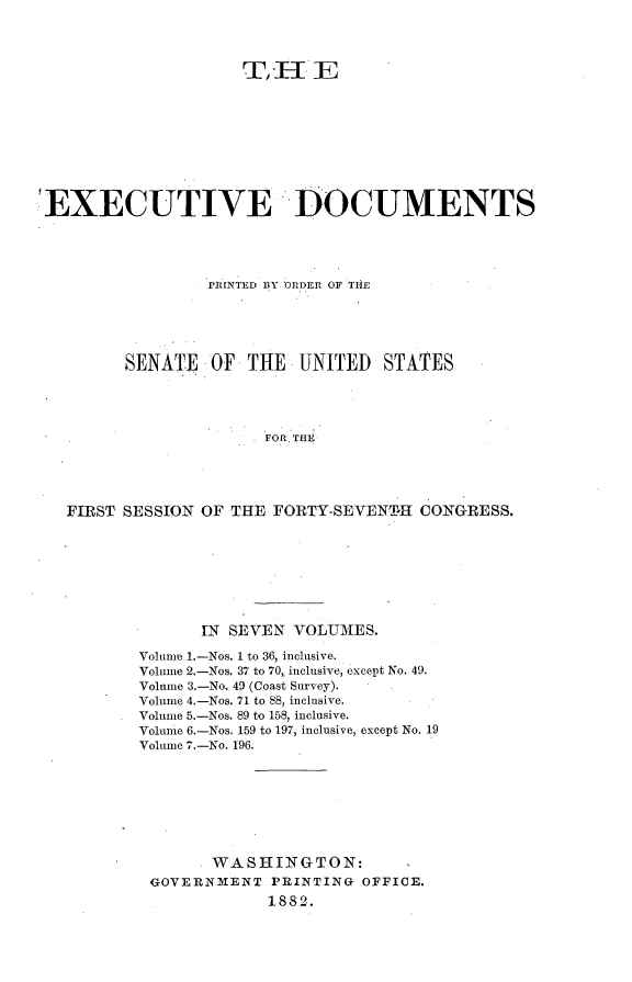 handle is hein.usccsset/usconset23805 and id is 1 raw text is: 




                     T,I  HE









EXECUTIVE DOCUMENTS




                 rIuNTED D3Y ORDER OF TIlE





        SENATE   OF  THE   UNITED  STATES




                       FOR THE





  FIRST SESSION OF THE  FORTY-SEVENTH  CONGRESS.


       IN SEVEN VOLUMES.

Volume 1.-Nos. 1 to 36, inclusive.
Volume 2.-Nos. 37 to 70, inclusive, except No. 49.
Volume 3.-No. 49 (Coast Survey).
Volume 4.-Nos. 71 to 88, inclusive.
Volume 5.-Nos. 89 to 158, inclusive.
Volume 6.-Nos. 159 to 197, inclusive, except No. 19
Volume 7.-No. 196.








        WASHINGTON:
 GOVERNMENT   PRINTING OFFICE.
             1882.


