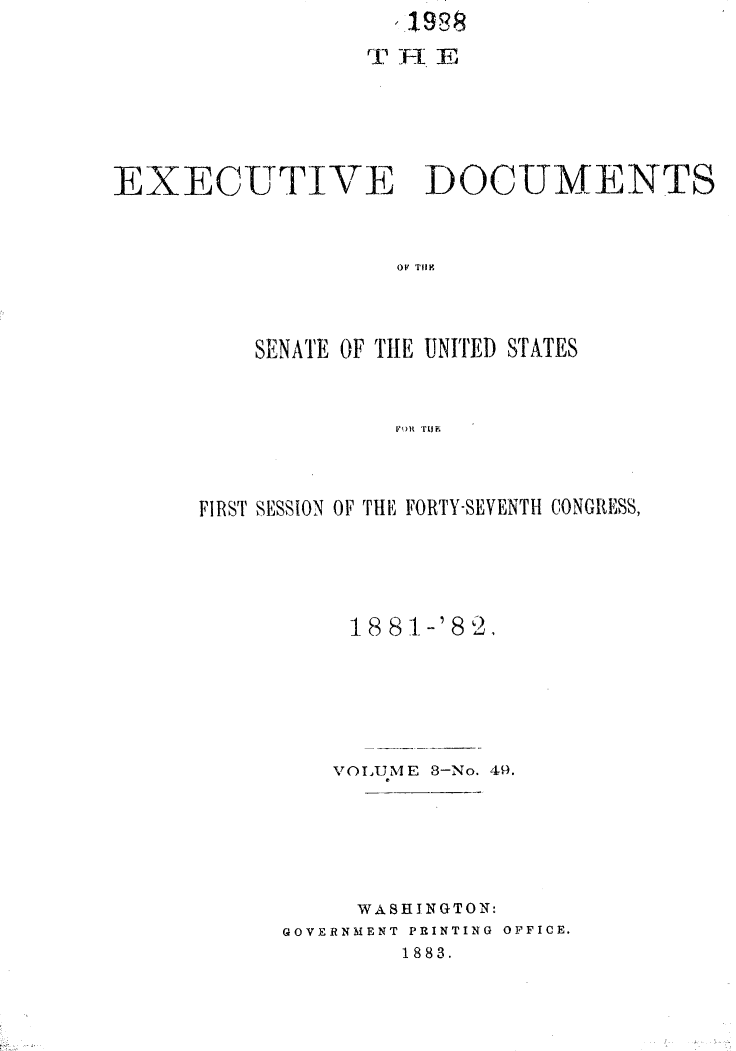 handle is hein.usccsset/usconset23806 and id is 1 raw text is:                     1988








EXECUTIVE DOCUMENTS



                    OF TH N D




          SENATE OF THLE UNITED STATES



                    FOR1 TLIF


FIRST SESSION OF THE FORTY-SEVENTH CONGRESS,






           18 81-'8 2,







         VOLUME 8-No. 49.







           WASHINGTON:
      GOVERNMENT PRINTING OFFICE.
              1883.


