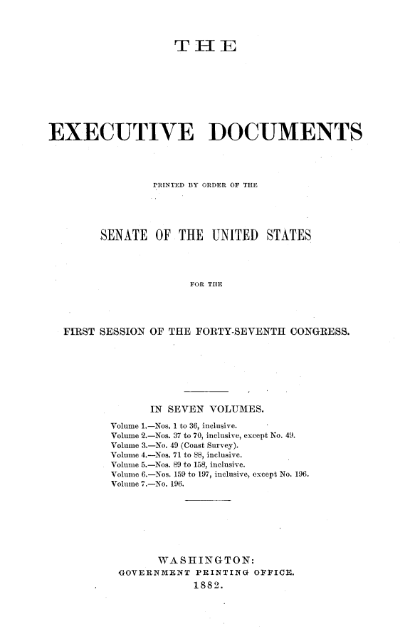 handle is hein.usccsset/usconset23807 and id is 1 raw text is: 




                    THE










EXECUTIVE DOCUMENTS




                 PRINTED BY ORDER OF THE





        SENATE   OF  THE  UNITED   STATES




                       FOR THE





  FIRST SESSION OF THE FORTY-SEVENTH  CONGRESS.


      IN SEVEN  VOLUMES.

Volume 1.-Nos. 1 to 36, inclusive.
Volume 2.-Nos. 37 to 70, inclusive, except No. 49.
Volume 3.-No. 49 (Coast Survey).
Volume 4.-Nos. 71 to 88, inclusive.
Volume 5.-Nos. 89 to 158, inclusive.
Volume 6.-Nos. 159 to 197, inclusive, except No. 196.
Volume 7.-No. 196.








        WASHINGTON:
 GOVERNMENT   PRINTING OFFICE.
             1882.


