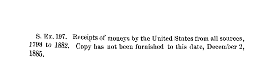 handle is hein.usccsset/usconset23809 and id is 1 raw text is: 


  S. Ex. 197. Receipts of moneys by the United States from all sources,
1798 to 1882. Copy has not been furnished to this date, December 2,
1885.


