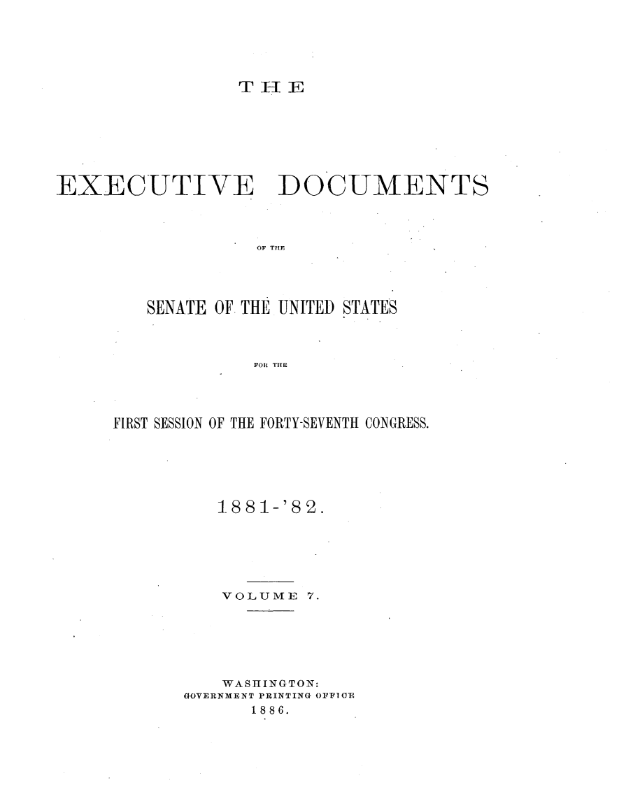 handle is hein.usccsset/usconset23810 and id is 1 raw text is: 





THIE


EXECUTIVE DOCUMENTS



                   OF THE




         SENATE OF. THE UNITED STATES



                   FOR TIE


FIRST SESSION OF THE FORTY-SEVENTH CONGRESS.






          1881-'82.






          VOLUME  7.






          WASHINGTON:
       GOVERNMENT PRINTING OFFICE
             1886.


