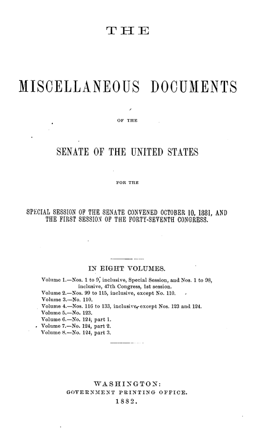 handle is hein.usccsset/usconset23811 and id is 1 raw text is: 




                      THE









MISCELLANEOUS DOCUMENTS




                         OF THE





          SENATE   OF  THE  UNITED STATES




                         FOR THE




  SPECIAL SESSION OF THE SENATE CONVENED OCTOBER 10, 1881, AND
       THE FIRST SESSION OF THE FORTY-SEVENTH CONGRESS.








                  IN EIGHT  VOLUMES.

      Volume 1.-Nos. 1 to 9; inclusive, Special Session, and Nos. 1 to 98,
               inclusive, 47th Congress, lst session.
      Volume 2.-Nos. 99 to 115, inclusive, except No. 110. -
      Volume 3.-No. 110.
      Volume 4.-Nos. 116 to 133, inclusive,-except Nos. 123 and 124.
      Volume 5.-No. 123.
      Volume 6.-No. 124; part 1.
    * Volume 7.-No. 124, part 2.
      Volume 8.-No. 124, part 3.








                   WASHI   NGTON:
            GOVERN1MENT  PRINTING   OFFICE.
                         1882.


