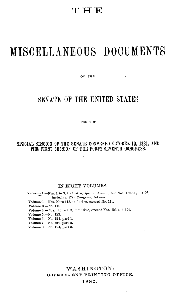 handle is hein.usccsset/usconset23812 and id is 1 raw text is: 

                       THE










MISCELLANEOUS DOCUMENTS





                          OF THE






          SENATE OF THE UNITED STATES




                          FOR THE


SPECIAL SESSION OF THE SENATE CONVENED OCTOBER 10, 1881, AND
     THE FIRST SESSION OF TIE FORTY-SEVENTH CONGRESS.









               IN EIGHT  VOLUMES.

    Volume, l.-Nos. 1 to 9, inclusive, Special Session, and Nos. 1 to 98, 6 98j
             inclusive, 47th Congress, lst se-sion.
    Volume 2.-Nos. 99 to 115, inclusive, except No. 110.
    Volume 3.-No. 110.
    Volume 4.-Nos. 116 to 133, inclusive, except Nos. 123 and 124.
    Volume 5.-No. 123.
    Volume 6.-No. 124, part 1.
    Volume 7.-No. 124, part 2.
    Volume 8.-No. 124, part 3.










                  WASHINGTON:
           GOVERNM1ENT   PRINTING   OFFICE.

                        1882.


