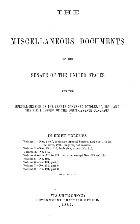 handle is hein.usccsset/usconset23813 and id is 1 raw text is: 


                      THIE









MISCELLANEOUS DOCUMENTS




                         OF THE





          SENATE   OF  THE   UNITED   STATES




                         FOR THE




  SPECIAL SESSION OF THE SENATE CONVENED OCTOBER 10, 1881, AND
       THE FIRST SESSION OF THE FORTY-SEVENTH CONGRESS.







                  IN EIGHT  VOLUMES.

      Volume 1.-Nos. 1 to 9, inclusive, Special Session, and Nos. 1 to 98,
               inclusive, 47th Congress, lst session.
      Volume 2.-Nos. 99 to 115, inclusive, except No. 110.
      Volume 3.-No. 110.
      Volume 4.-Nos. 116 to 133, inclusive, except Nos. 123 and 124.
      Volume 5.-No. 123.
      Volume 6.-No. 124, part 1.
      Volume 7.-No. 124, part 2.
      Volume 8.-No. 124, part 3.








                   WASHI NGTON      :
             GOVERNMENT   PRINTING  OFFICE.
                         1882.


