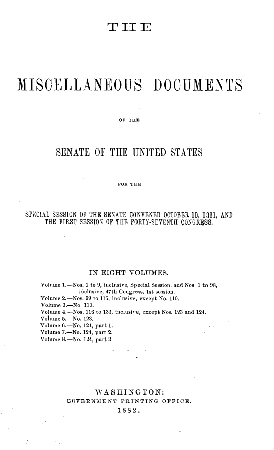 handle is hein.usccsset/usconset23814 and id is 1 raw text is: 



                      THIE









MISCELLANEOUS DOCUMENTS




                         OF THE





          SENATE   OF  THE  UNITED STATES




                         FOR THE


SPECIAL SESSION OF THE SENATE CONVENED OCTOBER 10, 1881, AND
     THE FIRST SESSION OF THE FORTY-SEVENTH CONGRESS.







                IN EIGHT  VOLUMES.

    Volume 1.-Nos. 1 to 9, inclusive, Special Session, and Nos. 1 to 98,
             ificlusive, 47th Congress, 1st session.
    Volume 2.-Nos. 99 to 115, inclusive, except No. 110.
    Volume 3.-No. 110.
    Volume 4.-Nos. 116 to 133, inclusive, except Nos. 123 and 124.
    Volume 5.-No. 123.
    Volume 6.-No. 124, part 1.
    Volume 7.-No. 124, part 2.
    Volume 8.-No. 124, part 3.








                 WASHINGTON:
          GOVERNMENT   PRINTING   OFFICE.
                       1882.


