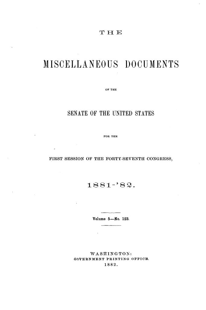 handle is hein.usccsset/usconset23815 and id is 1 raw text is: 





THE


MISCELLANEOUS DOCUMENTS




                 OF THE




       SENATE OF THE UNITED STATES



                FOR THE


FIRST SESSION OF THE FORTY-SEVENTH CONGRESS,





          1881-'82.






            Volume 5-No. 123.






            WASHINGTON:
       GOVERNMENT PRINTING OFFICE.
               1882.



