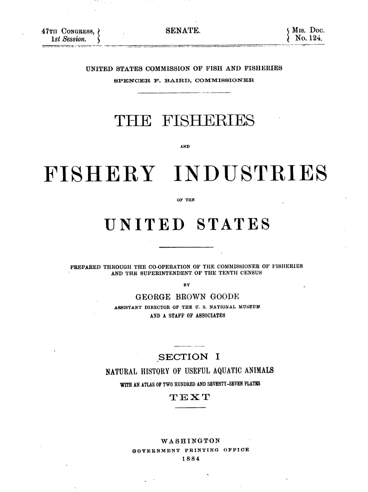 handle is hein.usccsset/usconset23816 and id is 1 raw text is: 


SENATE.


47TII CONGRESS,
  1st Session.


UNITED STATES COMMISSION OF FISH AND FISHERIES
      SPENCER F. BAIRD, COMMISSIONER





      THE FISHERIES


                   AND


FISHERY


INDUSTRIES


OF THE


       UNITED STATES




PREPARED THROUGH THE CO-OPERATION OF THE COMMISSIONER OF FISHERIES
        AND THE SUPERINTENDENT OF THE TENTH CENSUS
                       BY

             GEORGE  BROWN  GOODE
         ASSISTANT DIRECTOR OF THE U. S. NATIONAL MUSEUM
                AND A STAFF OF ASSOCIATES


           SECTION I

NATURAL HISTORY OF USEFUL AQUATIC ANIMALS
   WITH AN ATLAS OF TWO RUNDRED AND SBVENTY-SEVEN PIATE

             TEXT





           WASHINGTON
     GOVERNMENT PRINTING OFFICE
               1884


MIs. Doc.
No. 124.


