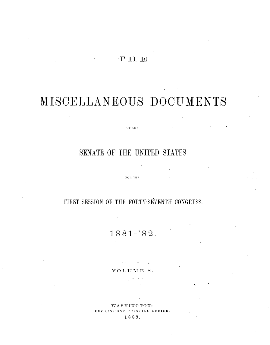 handle is hein.usccsset/usconset23818 and id is 1 raw text is: 









TH[E


MISCELLANEOUS DOCUMENTS



                   OF THEI




         SENATE OF TIHE UNITED STATES



                   FoRlE.


FIRST SESSION OF THE FORTY-SEVENTH CONGRESS.





          18 81-'8 2.






          VOLUMTE  8.






          WASHINGTON:
       GOVERNMENT PRINTING OFFICE.
              1889.


