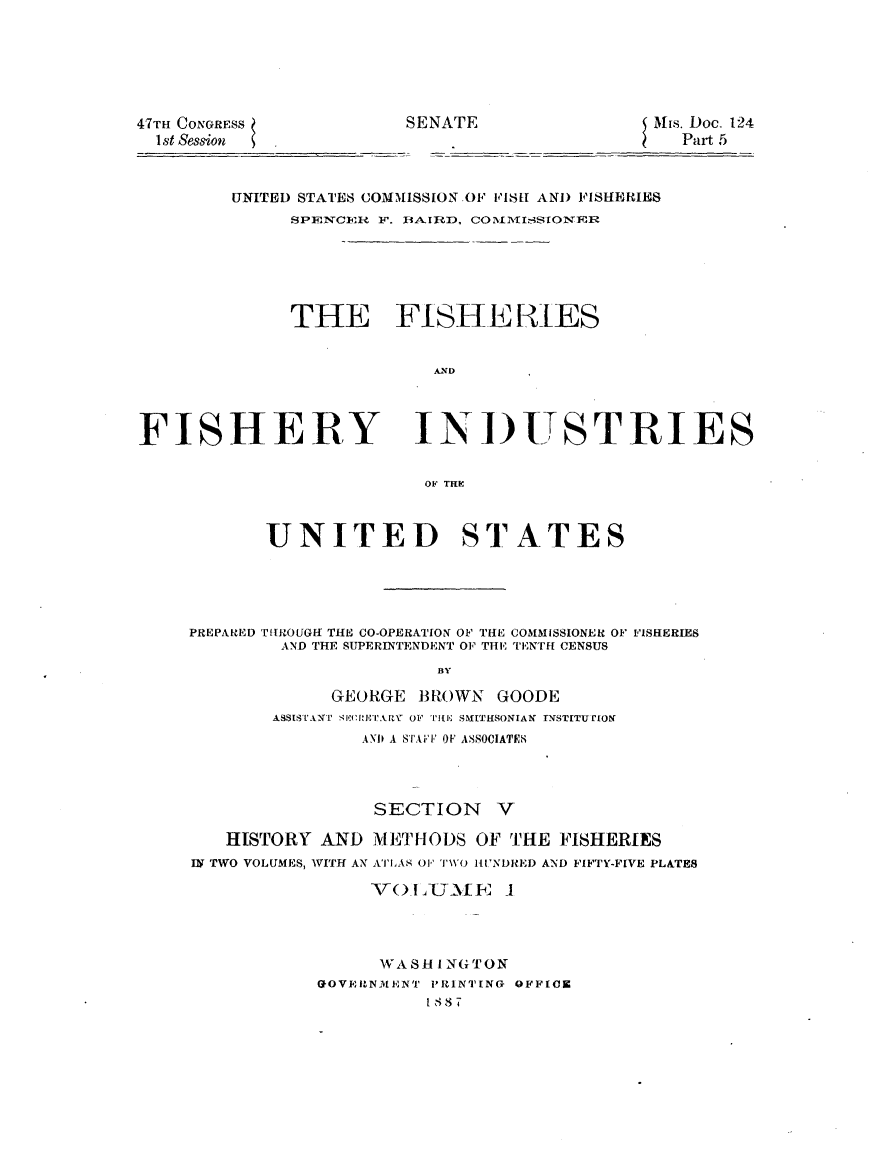 handle is hein.usccsset/usconset23819 and id is 1 raw text is: 






47m CONGRESS
  1st Session


SENATE                 Mis. Doc. 124
                         Part 5


UNITED STATES COMMISSION OF FISH AND FISHERIES
     SPENCERi F. BA.IRD, COILISIONER






     THE FISHERES


                  AND


FISHERY


INDUSTRIES


OF HEC


       UNITED STATES





PREPARED TIlROUGff THE CO-OPERATION OF THlE COMMISSIONER OF FISHERIES
        AND THE SUPERINTENDENT OF THE TENTH CENSUS
                       BY

             GEORGE  BROWN  GOODE
        ASSISTANTI SEQwTARY O' TiE SMITHSONIAN INSTITUTION
                AND A STAFF OF ASSOCIATES


                 SECTION V

   HISTORY  AND  METHODS  OF THE  FISHERIES
IN TWO VOLUMES, WITH AN ATLAS 0F' TWO HUNDRED AND FIFTY-FIVE PLATES

                Vo  L _UME   1




                WASH   I.NGTON
            GOVERNMENT PRINTING OFFICE
                      1 8,1 7T


