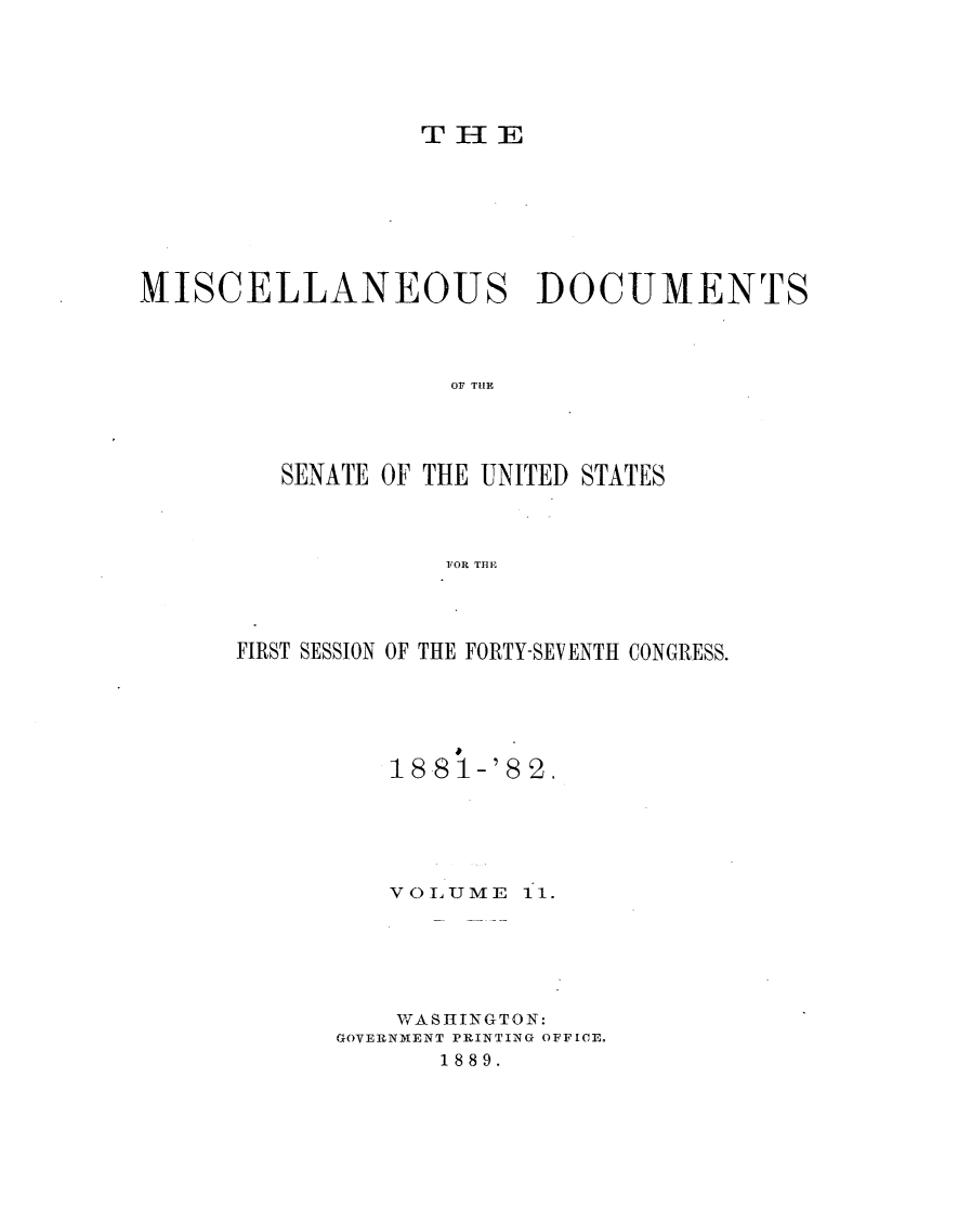 handle is hein.usccsset/usconset23821 and id is 1 raw text is: 





                 TH{E







MISCELLANEOUS DOCUMENTS



                   O THE




         SENATE OF THE UNITED STATES



                   FOR TBE


FIRST SESSION OF THE FORTY-SEVENTH CONGRESS.





          18 81-'8 2.





          VOLUME  11.






          WASHINGTON:
      GOVERNMENT PRINTING OFFICE.
             1889.


