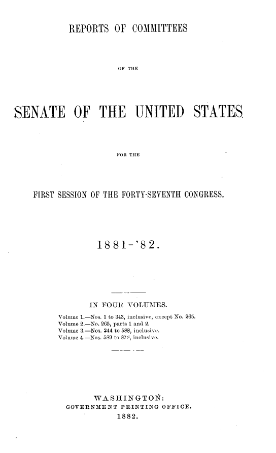 handle is hein.usccsset/usconset23822 and id is 1 raw text is: 


            REPORTS OF COMMITTEES




                       OF THE






SENATE OF THE UNITED STATES





                       FOR THlE


FIRST SESSION OF THE FORTY-SEVENTH CONGRESS.






              18  81-'8   2.








            IN FOUR  VOLUMES.

      Volume 1.-Nos. 1 to 343, inclusive, except No. 265.
      Volume 2.-No. 265, parts I and 2.
      Volume 3.-Nos. 344 to 588, inclusive.
      Volume 4.-Nos. 589 to 87z, inclusive.








             WA  SH ING TO N:
       GOVERNMENT  PRINTING  OFFICE.
                   1882.


