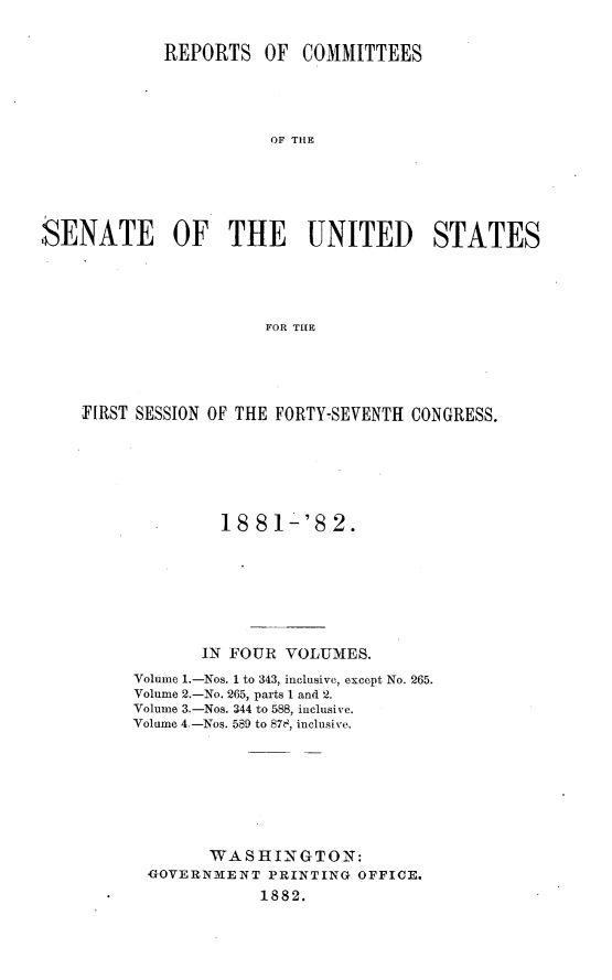 handle is hein.usccsset/usconset23824 and id is 1 raw text is: 


            REPORTS   OF  COMMITTEES




                       OF THE






:SENATE OF THE UNITED STATES





                      FOR THE


FIRST SESSION OF THE FORTY-SEVENTH CONGRESS.






              18 81-'82.







            IN FOUR VOLUMES.
     Volume 1.-Nos. 1 to 343, inclusive, except No. 265.
     Volume 2.-No. 265, parts I and 2.
     Volume 3.-Nos. 344 to 588, inclusive.
     Volume 4.-Nos. 589 to 878, inclusive.








             WASHINGTON:
       GOVERNMENT PRINTING OFFICE.
                  1882.


