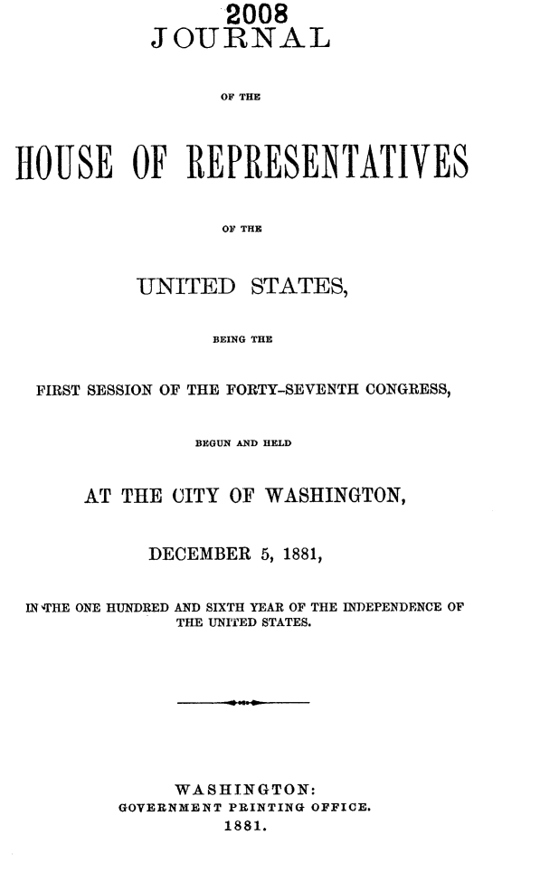 handle is hein.usccsset/usconset23826 and id is 1 raw text is:                   2008
            JOURNAL


                  OF THE




HOUSE OF REPRESENTATIVES


                  OF THE


UNITED


STATES,


BEING THE


FIRST SESSION OF THE FORTY-SEVENTH CONGRESS,


               BEGUN AND HELD


     AT THE  CITY OF WASHINGTON,


           DECEMBER  5, 1881,


IN rHE ONE HUNDRED AND SIXTH YEAR OF THE INDEPENDENCE OF
             THE UNITED STATES.









             WASHINGTON:
        GOVERNMENT PRINTING OFFICE.
                 1881.


