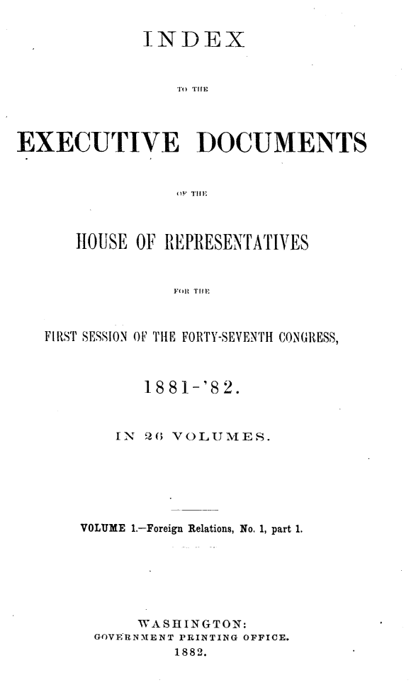 handle is hein.usccsset/usconset23827 and id is 1 raw text is: 

             INDEX







EXECUTIVE DOCUMENTS


   HOUSE  OF REPRESENTATIVES


              F(ill TilE



FIRST SESSION OF' THlE FORTY-SEVENTH CONGRESS,


       18 81-'8 2.



    IN 20 VOLUMES.






VOLUME 1.-Foreign Relations, No. 1, part 1.






      WASHINGTON:
 GOVERNMENT PRINTING OFFICE.
          1882.


