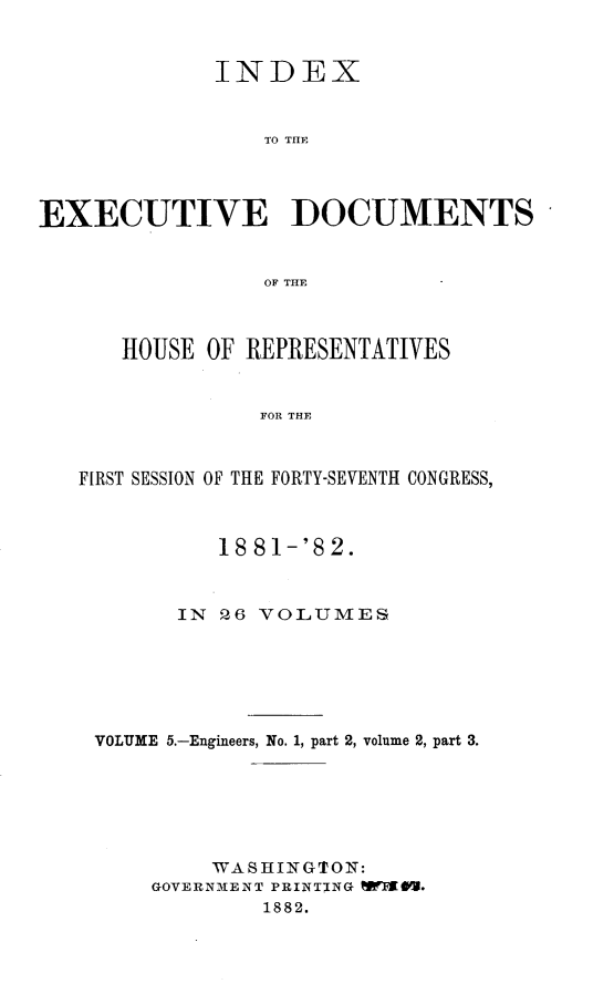 handle is hein.usccsset/usconset23830 and id is 1 raw text is: 


             INDEX


                 TO THE




EXECUTIVE DOCUMENTS


                 OF THlE



      HOUSE  OF REPRESENTATIVES


                 FOR THE



   FIRST SESSION OF THE FORTY-SEVENTH CONGRESS,



              18 81-'82.



           IN PZ6 VOLUMES






    VOLUME 5.-Engineers, No. 1, part 2, volume 2, part 3.






             WASHINGTON:
         GOVERNMENT PRINTING W@V.
                 1882.



