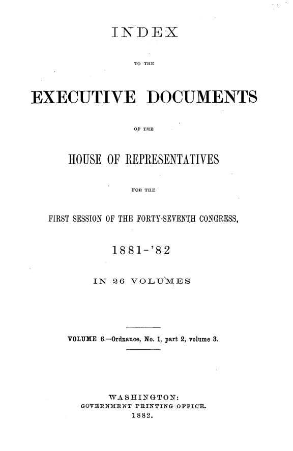 handle is hein.usccsset/usconset23831 and id is 1 raw text is: 


             INDEX


                 TO THE




EXECUTIVE DOCUMENTS


                 OF THE



      HOUSE OF REPRESENTATIVES


                FOR THE



   FIRST SESSION OF THE FORTY-SEVENTH CONGRESS,


       1881-'82



    IN 26 VOLUMES






VOLUME 6.-Ordnance, No. 1, part 2, volume 3.






       WASHING TON:
  GOVERNMENT PRINTING OFFICE.
          1882.


