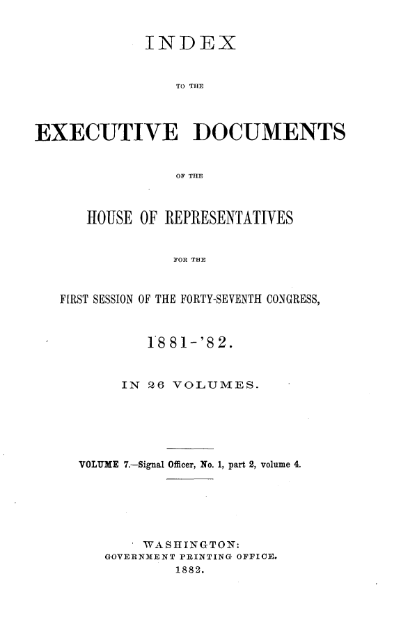 handle is hein.usccsset/usconset23832 and id is 1 raw text is: 


             INDEX


                 To THE




EXECUTIVE DOCUMENTS


                 OF THE



      HOUSE  OF REPRESENTATIVES


                 FOR THE



   FIRST SESSION OF THE FORTY-SEVENTH CONGRESS,



              18 81-'82.



          IN  Q6 VOLUMES.






     VOLUME 7.-Signal Officer, No. 1, part 2, volume 4.






             WASHINGTON:
        GOVERNMENT PRINTING OFFICE.
                 1882.


