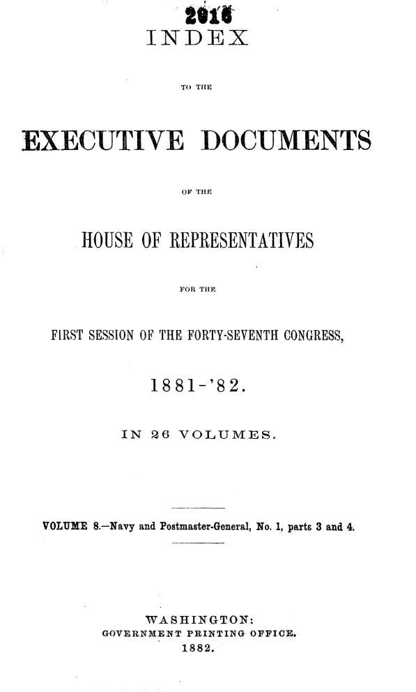 handle is hein.usccsset/usconset23833 and id is 1 raw text is: 

             INDEX


                 TO THDM




Enz~XC)UTIVE DOCUMENTS


                 OF THE


    HOUSE OF REPRESENTATIVES


              FOR THE



 FIRST SESSION OF THE FORTY-SEVENTH CONGRESS,



           18 81-'8 2.



        IN Q6 VOLUMES.






VOLUME 8.-Navy and Postmaster-General, No. 1, parts 3 and 4.






           WASHINGTON:
      GOVERNMENT PRINTING OFFICE.
               1882.



