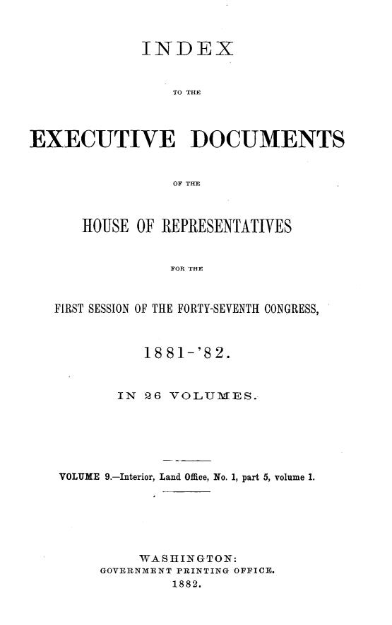 handle is hein.usccsset/usconset23834 and id is 1 raw text is: 



              INDEX


                 TO THE




EXECUTIVE DOCUMENTS


                 OF THE



      HOUSE  OF REPRESENTATIVES


                 FOR THE



   FIRST SESSION OF THE FORTY-SEVENTH CONGRESS,



              18 81-'8 2.



           IN 26 VOLUMES.






    VOLUME 9.-Interior, Land Office, No. 1, part 5, volume 1.






             WASHINGTON:
         GOVERNMENT PRINTING OFFICE.
                 1882.


