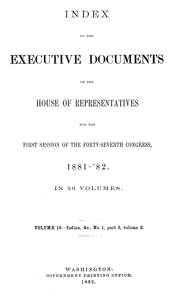 handle is hein.usccsset/usconset23835 and id is 1 raw text is: 

             INDEX








EXECUTIVE DOCUMENTS


                 OF~ THlE


   HOUSE OF REPRESENTATIVES


             FOR Tim



FIRST SESSION OF THE FORTY-SEVENTH CONGRESS,



          18 81-'8 2.



       IN  206 VOLUMES.






   VOLUME 10.-Indian, &c., No. 1, part 5, volume 2.







          WASHINGTON:
      GOVERNMENT PRINTING OFFICE.
              1882.


