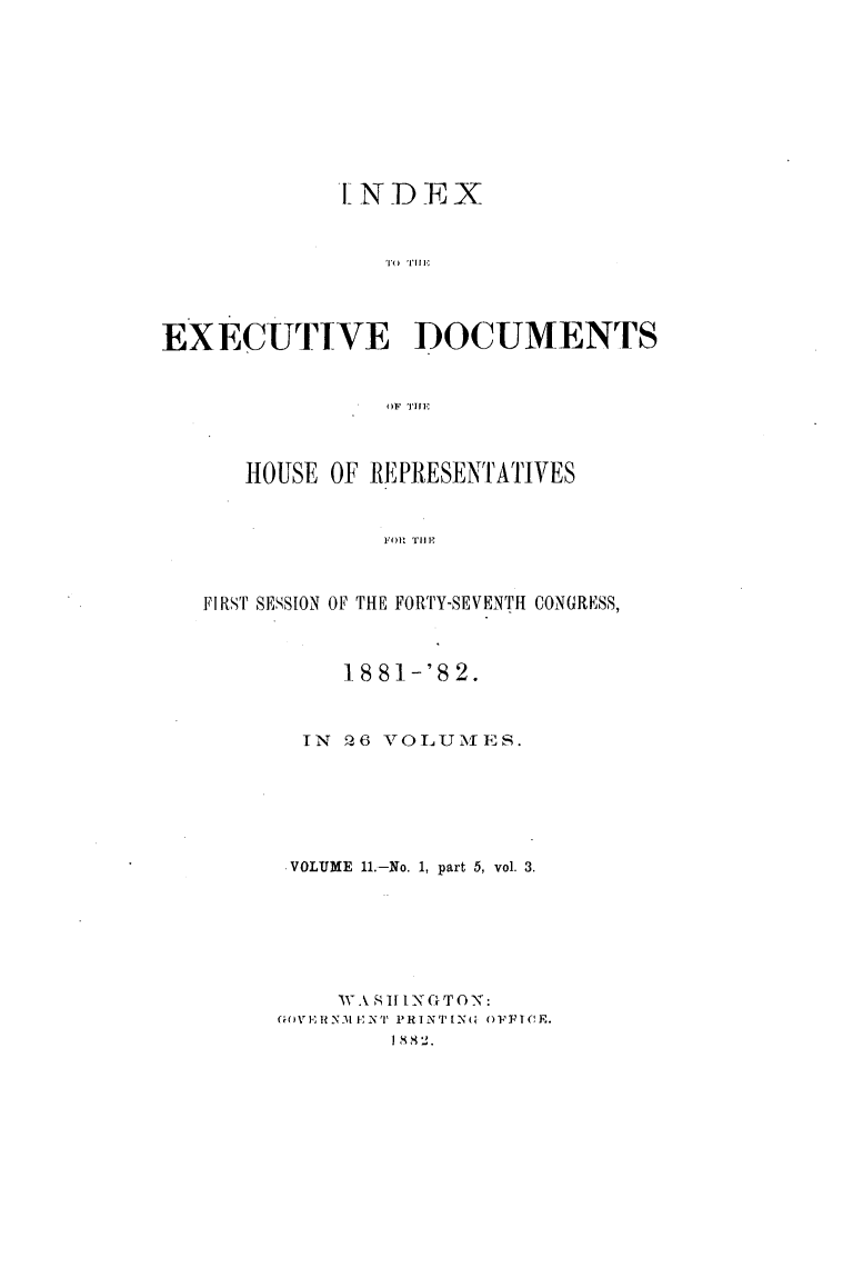 handle is hein.usccsset/usconset23836 and id is 1 raw text is: 










             IND   EX








EXECUTIVE DOCUMENTS


                OF 1111'



      HOUSE OF REPRESENTATIVES


                FOR TH P



   FIRST SESSION OF THE FORTY-SEVENTH CONGRESS,


     1881-'S2.



  IN 26 VOLUMES.






  VOLUME 11.-No. 1, part 5, vol. 3.







    WAS1HNGTON:
(mHVER N1EN PR I NT IN4 OFFTCE.
        I 88X2.


