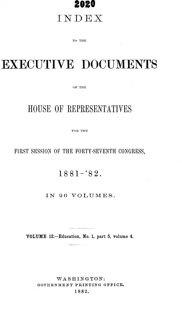 handle is hein.usccsset/usconset23837 and id is 1 raw text is:                  2020

             INDEX







EXECUTIVE DOCUMENTS


                 OF THlE


   HOUSE  OF REPRESENTATIVES


              FOR TYHE



FIRST SESSION OF THE FORTY-SEIVENTH CONGRESS,


        18 81-'82.



     IN 26 VOLUMES.






VOLUME 12.-Education, No. 1, part 5, volume 4.







       WASHINGTON:
   GOVERNMENT PRINTING OFFICE.
           1882.


