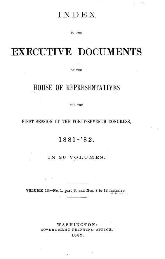 handle is hein.usccsset/usconset23838 and id is 1 raw text is: 

             INDEX


                 TO THE




EXECUTIVE DOCUMENTS


                 OF THE



      HOUSE  OF REPRESENTATIVES


                 FOR THE



   FIRST SESSION OF THE FORTY-SEVENTH CONGRESS,



              18 81-'82.



          IN  26 VOLUMES.






    VOLUME 13.-No. 1, part 6, and Nos. 8 to 12 inclusive.







             WASHINGTON:
        GOVERNMENT PRINTING OFFICE.
                 1882.


