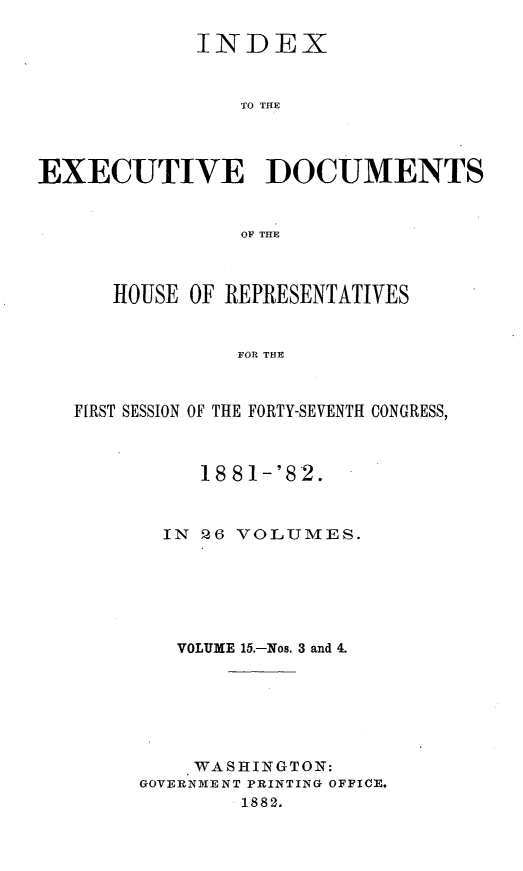 handle is hein.usccsset/usconset23839 and id is 1 raw text is: 

             INDEX


                TO THE




EXECUTIVE DOCUMENTS


                OF THE



      HOUSE OF REPRESENTATIVES


                FOR THE



   FIRST SESSION OF THE FORTY-SEVENTH CONGRESS,


     1881-'82.



  IN 26 VOLUMES.






  VOLUME 15.-Nos. 3 and 4.







    WASHINGTON:
GOVERNMENT PRINTING OFFICE.
        1882.



