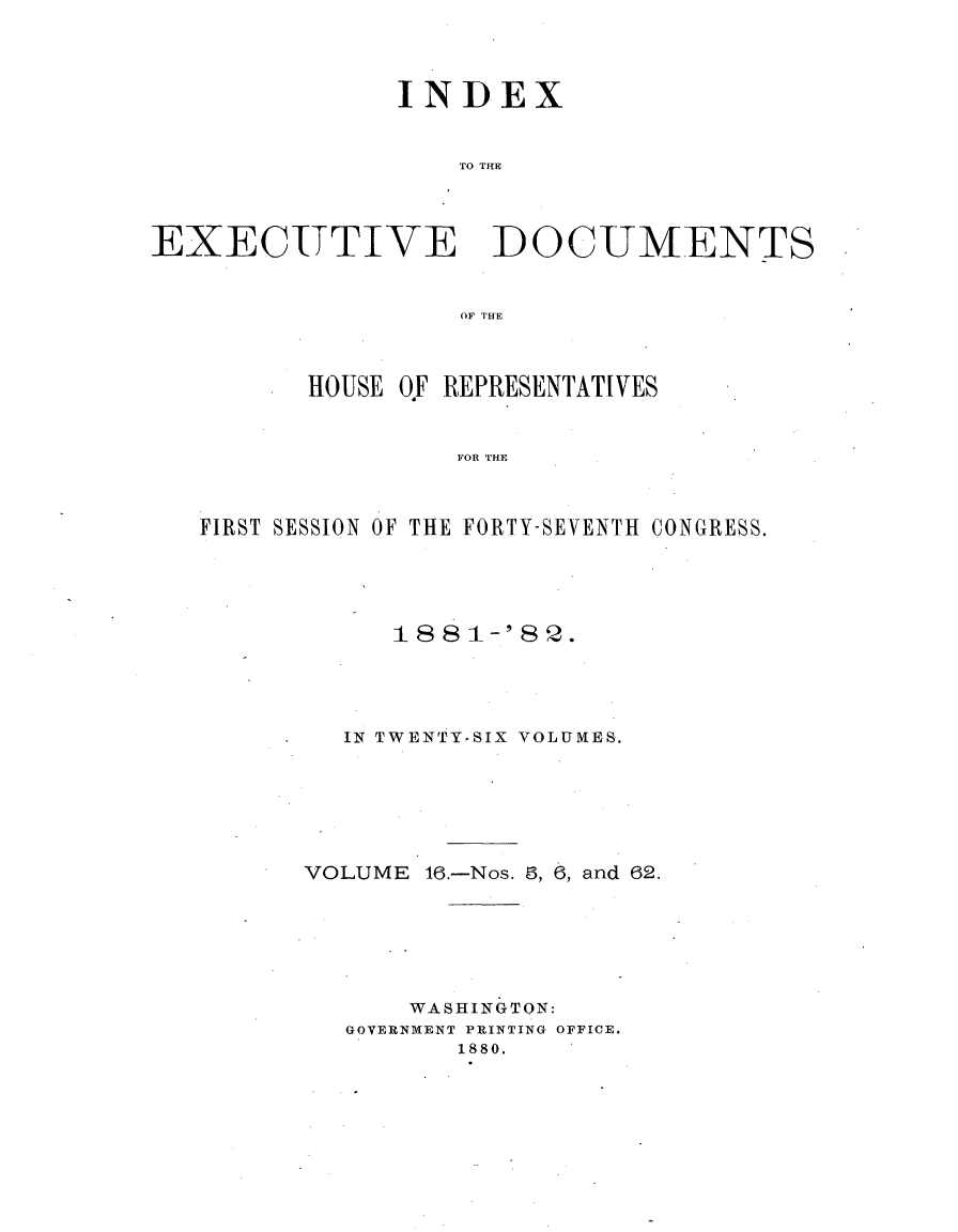 handle is hein.usccsset/usconset23840 and id is 1 raw text is: 




               INDEX



                   EO THE




EXECU-TTIVE DOCUMENTS



                   OF TE


       HOUSE OF REPRESENTATIVES



                FOR THE



FIRST SESSION OF THE FORTY-SEVENTH CONGRESS.


      18 81-'8 Q.





  IN TWENTY-SIX VOLUMES.







VOLUME  16.-Nos. 9, 6, and 62.







       WASHINGTON:
   GOVERNMENT PRINTING OFFICE.
          1880.


