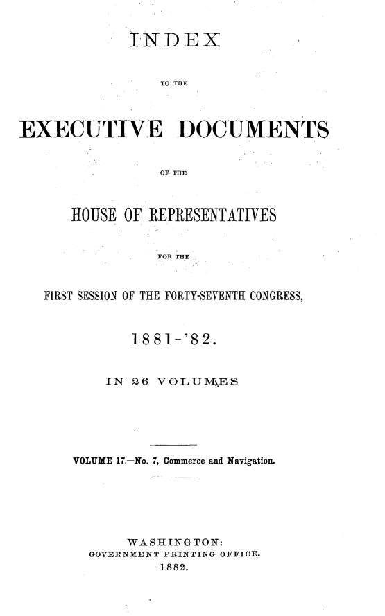 handle is hein.usccsset/usconset23841 and id is 1 raw text is: 


             INDEX


                 TO THE




EXECUTIVE DOCUMENTS


                 OF THE



      HOUSE  OF REPRESENTATIVES


                 FOR THE



   FIRST SESSION OF THE FORTY-SEVENTH CONGRESS,


       188 1-'82.



    IN 26 VOLUluES






VOLUME 17.-No. 7, Commerce and Navigation.







       WASHINGTON:
  GOVERNMENT PRINTING OFFICE.
           1882.



