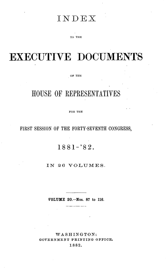 handle is hein.usccsset/usconset23844 and id is 1 raw text is: 


             INDEX


                TO THE




EXECUTIVE DOCUMENTS


                OF THE



      HOUSE OF REPRESENTATIVES


                FOR THE



   FIRST SESSION OF THE FORTY-SEVENTH CONGRESS,


     18 81-'8 2.



  IN Q6 VOLUMES.






  VOLUME 20.-Nos. 87 to 116.






    WASHINGTON:
GOVERNMENT PRINTING OFFICE.
        1882.


