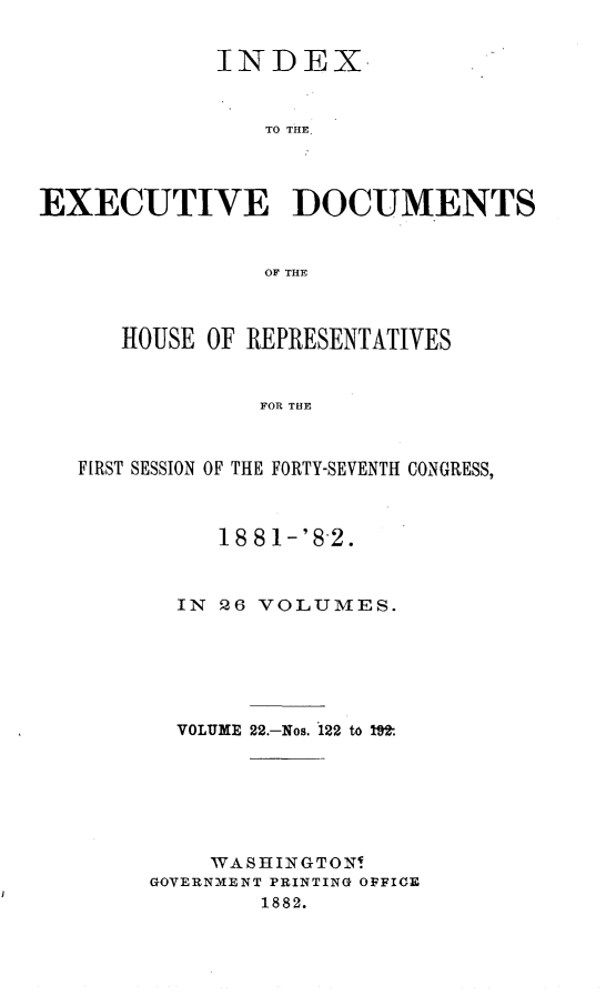 handle is hein.usccsset/usconset23846 and id is 1 raw text is: 


             INDEX


                TO THE.




EXECUTIVE DOCUMENTS


                OF THE



      HOUSE OF REPRESENTATIVES


                FOR THE



   FIRST SESSION OF THE FORTY-SEVENTH CONGRESS,


     18 8 1-'8-2.



  IN 26 VOLUMES.






  VOLUME 22.-Nos. 122 to 19't







    WASHINGTON!
GOVERNMENT PRINTING OFFICE
        1882.


