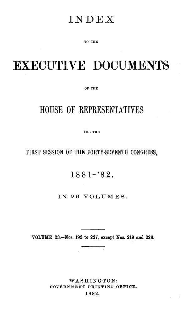 handle is hein.usccsset/usconset23847 and id is 1 raw text is: 


           INDEX


               TO THE




EECUTIVE DOCUMENTS


               OF THE


   HOUSE  OF REPRESENTATIVES


              FOR THE



FIRST SESSION OF THE FORTY-SEVENTH CONGRESS,



           18 81-'8 2.



        IN Q6 VOLUMES.






 VOLUME 23.-Nos. 193 to 227, except Nos. 219 and 226.







          WASHINGTON:
      GOVERNMENT PRINTING OFFICE.
              1882.


