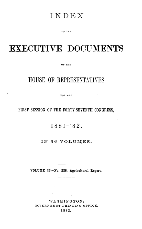 handle is hein.usccsset/usconset23849 and id is 1 raw text is: 


             INDEX


                 TO THE




EXECUTIVE DOCUMENTS


                 OF THE



      HOUSE  OF REPRESENTATIVES


                 FOR THE



   FIRST SESSION OF THE FORTY-SEVENTH CONGRESS,



              18 81-'82.



          IN  26 VOLUME.S.






       VOLUME 26.-No. 228, Agricultural Report.







             WASHINGTON:
        GOVERNMENT PRINTING OFFICE.
                 1882.


