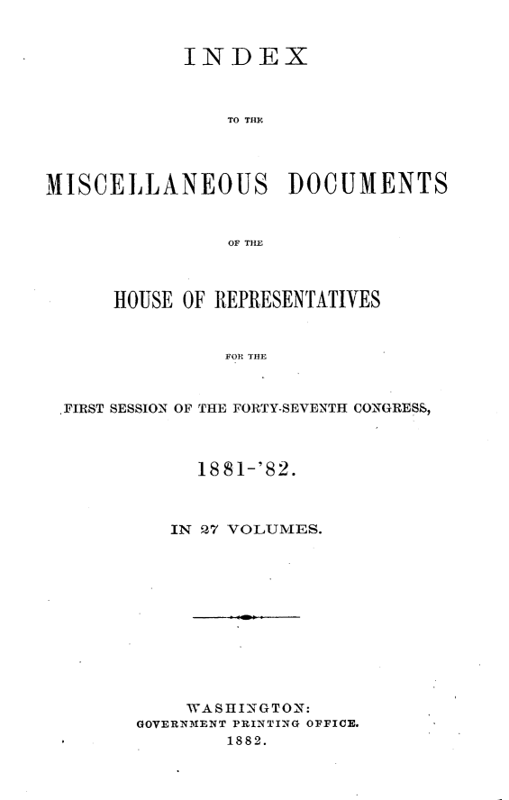 handle is hein.usccsset/usconset23850 and id is 1 raw text is: 


            INDEX



                TO THE




MISCELLANEOUS DOCUMENTS



                OF THE



      HOUSE OF REPRESENTATIVES



                FOR THE



 .FIRST SESSION OF THE FORTY-SEVENTH CONGRESS,


     18 81-'82.



   IN 27 VOLUMES.












   WASHINGTON:
GOVERNM1ENT PRINTING OFFICE.
        1882.


