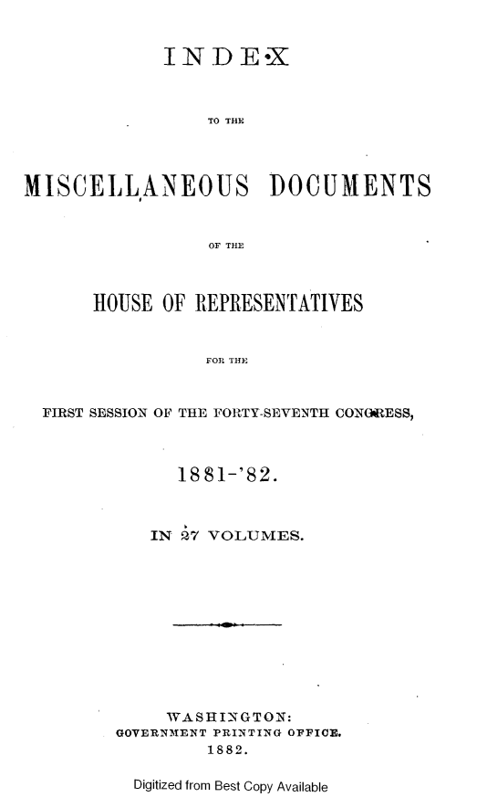 handle is hein.usccsset/usconset23852 and id is 1 raw text is: 


             INDE*X



                  TO THE




MISCELLANEOUS DOCUMENTS


                  OF TIM~



       HOUSE OF REPRESENTATIVES


                 FOR THE


  FIRST SESSION OF THE FORTY-SEVENTH CONOARESS,


      18 81-'82.



   IN 27 VOLUMES.












     WASHINGTON:
GOVERNMENT PRINTING OPICE.
         1882.

  Digitized from Best Copy Available



