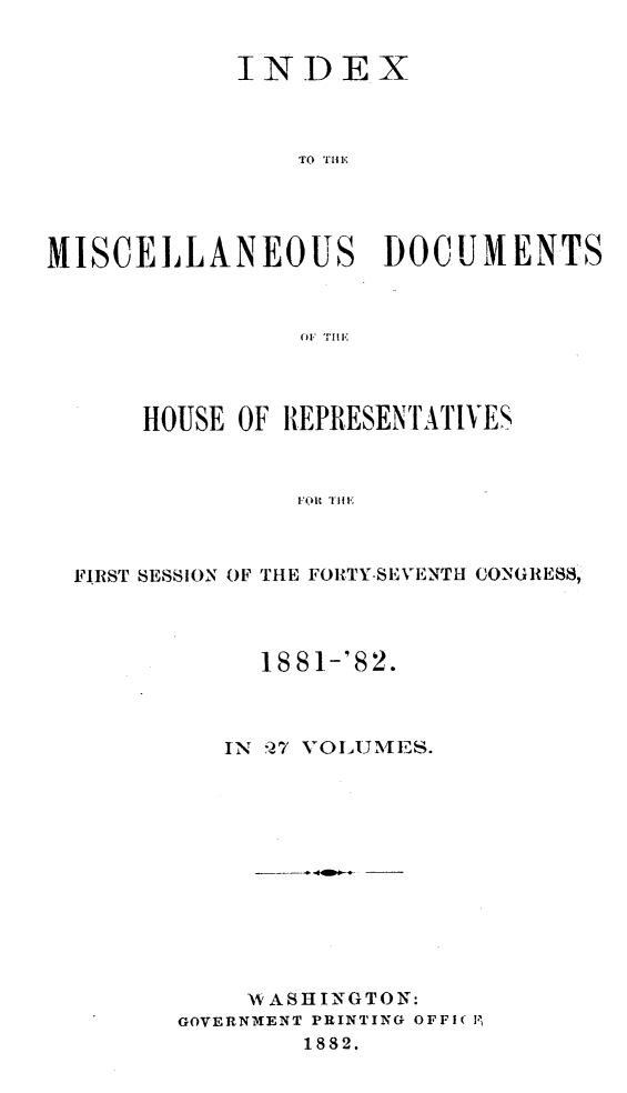 handle is hein.usccsset/usconset23853 and id is 1 raw text is: 


            INDEX



                TO THE




MISCELLANEOUS DOCUMENTS


    HOUSE OF REPRESENTATIVES



              `FR tH



FIRST SESSION OF THE FORTY-SEVENTH CONGRESS,


     1881-'82.



   IN 27 VOL1UMES.












   AVASHINGTON:
GOVERNMENT PRINTING OFFI( l,
        1882.


