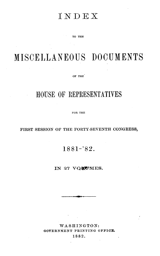 handle is hein.usccsset/usconset23856 and id is 1 raw text is: 


            INDEX



                TO THE




MISCELLANEOUS DOCUMENTS


                OF THE



      HOUSE OF REPRESENTATIVES


                FOR THE



  FIRST SESSION OF THE FORTY-SEVENTH CONGRESS,


     18 81-'82.



   IN 27 VQi3'tMES.












   WASHINGTON:
GOVERNMENT PRINTING OFFICE.
        1882.


