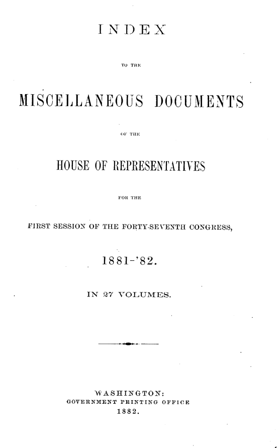 handle is hein.usccsset/usconset23857 and id is 1 raw text is: 


            INDEX



                TO THE




MISCELLANEOUS DOCUMENTS



                O1 THE



      HOUSE OF REPRESENTATIVES



                FOR THE



 FIRST SESSION OF THE FORTY-SEVENTH CONGRESS,


      18 81-'82.



   IN 27 VOLUMES.












   WASHINGTON:
GOVERNMENT PRINTING OFFICE
        1882.


