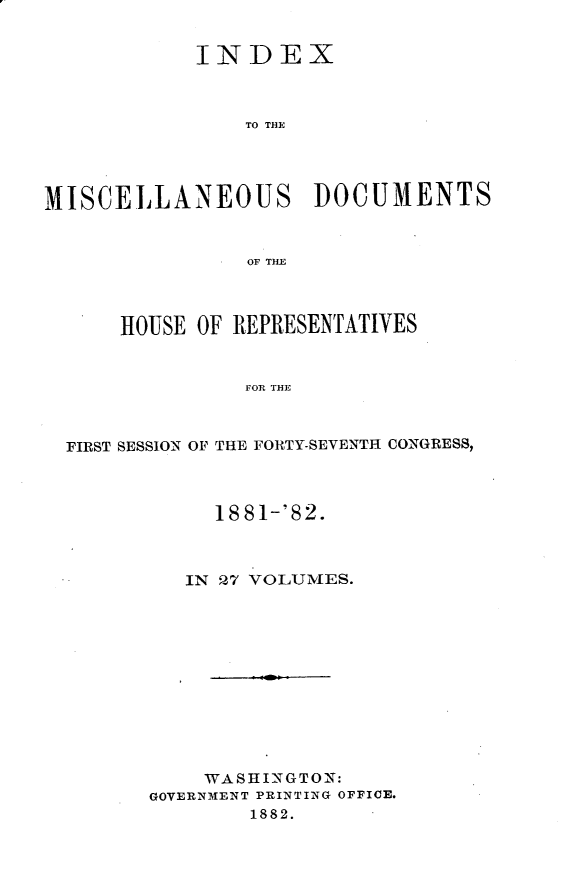 handle is hein.usccsset/usconset23858 and id is 1 raw text is: 


            INDEX



                TO TH3E




MISCELLANEOUS DOCUMENTS


                OF THE



      HOUSE OF REPRESENTATIVES


                FOR THE



  FIRST SESSION OF THE FORTY-SEVENTH CONGRESS,


     18 81-'82.



   IN 27 VOLUMES.












   WASHINGTON:
GOVERNMENT PRINTING OFFICE.
        1882.


