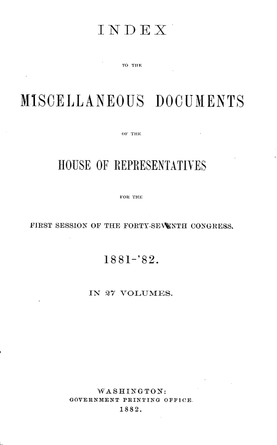 handle is hein.usccsset/usconset23859 and id is 1 raw text is: 


            INDEX



                TO THEP




MISCELLANEOUS DOCUMENTS



                OF THE



      HOUSE OF REPRESENTATIVES



                FOR THE



 FIRST SESSION OF THE FORTY-SETWNTH CONGRESS.


      18 81-'82.



   IN Q7 VOLUMES.












   WASHINGTON:
GOVERNMENT PRINTING OFFICE.
        1882.


