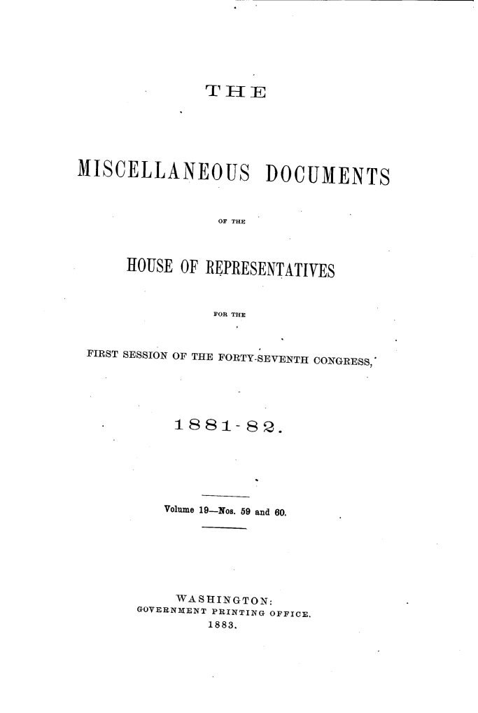 handle is hein.usccsset/usconset23863 and id is 1 raw text is: 







               THE






MISCELLANEOUS DOCUMENTS



                OF THE



      HOUSE OF REPRESENTATIVES



                FOR THE



 FIRST SESSION OF THE FORTY-SEVENTH CONGRESS,






     - 1881-89.







          Volume 19-Nos. 59 and 60.







          WASHINGTON:
       GOVERNMENT PRINTING OFFICE.
               1883.


