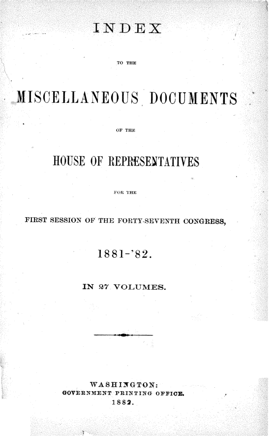 handle is hein.usccsset/usconset23864 and id is 1 raw text is: 


            INDEX



                TO THE




MISCELLANEOUS, DOCUMENTS


                OF TIE



      HOUSE OF REPRESENTATIVES


                FOR THE


 FIRST SESSION OF THE FORTY-SEVENTH CONGRES8,



             18 81-'82.



           IN P7 VOLUMES.











           WASHIfN GTON:
       GOVERNMENT PRINTING OFFICE.
               1882.


