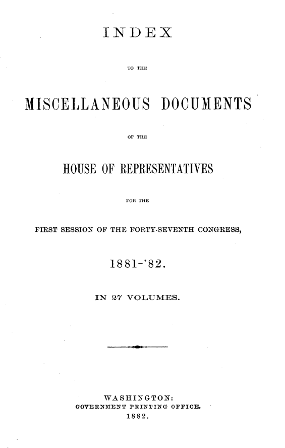 handle is hein.usccsset/usconset23866 and id is 1 raw text is: 


            INDEX



                TO TIM




MISCELLANEOUS DOCUMENTS


                OF THE



      HOUSE OF REPRESENTATIVES


                FOR THE



  FIRST SESSION OF THE FORTY-SEVENTH CONGRESS,


     18 81-'82.



   IN P,7 VOLUMES.












   WASHINGTON:
GOVERNMENT PRINTING OFFICE.
        1882.


