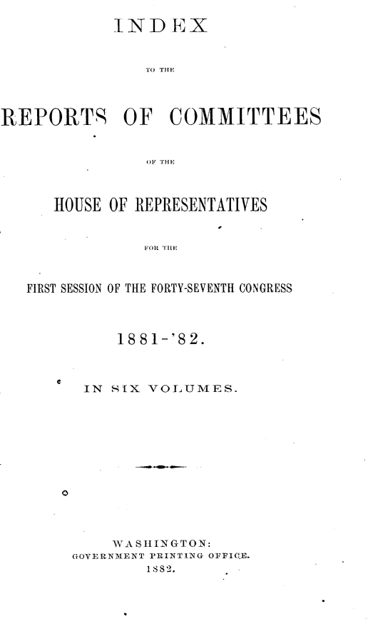 handle is hein.usccsset/usconset23868 and id is 1 raw text is: 
            INDEX







REPORTS OF COMMITTEES






      HOUSE OF REPRESENTATIVES






   FIRST SESSION OF THE FORTY-SEVENTH CONGRESS


    18 81-'82.



IN SIX VOLUMES.


0


    WASHINGTON:
GOVERNMENT PRINTING OFFIC.E.
        1882.


