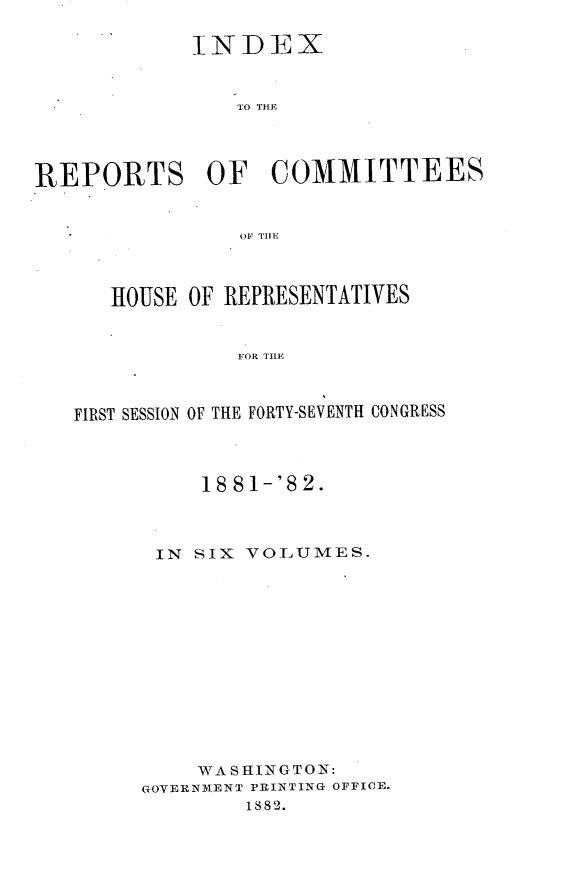 handle is hein.usccsset/usconset23869 and id is 1 raw text is: 

             INDEX


                T1O THE~




REPORTS OF COMMITTEES


                OF THEi



      HOUSE OF REPRESENTATIVES


                FOR TH E



   FIRST SESSION OF THE FORTY-SEVENTH CONGRESS


     18 81-'8 2.



 IN SIX VOLUMES.













    WASIl NGTON:
GOVERNMENT PRINTING OFFICE.
        1882.


