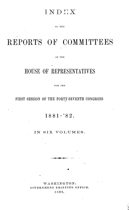 handle is hein.usccsset/usconset23871 and id is 1 raw text is: 

            INDLX
              ~I ND j X




REPORTS OF COMMITTEES





      HOUSE OF REPRESENTATIVES


               F OR T-E


   FIRST SESSION OF THE FORTY-SEVENTH CONGRESS


     18 81-'8 2.


 IN SIX VOLUMES.











    WASHINGTON:
GOVERNMENT PRINTING OFFICE.
        I882.


